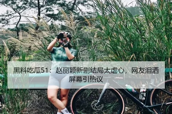 黑料吃瓜51：赵丽颖新剧结局太虐心，网友泪洒屏幕引热议