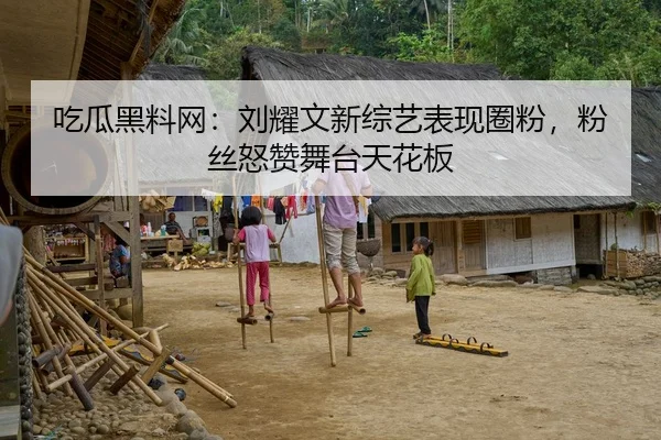 吃瓜黑料网：刘耀文新综艺表现圈粉，粉丝怒赞舞台天花板